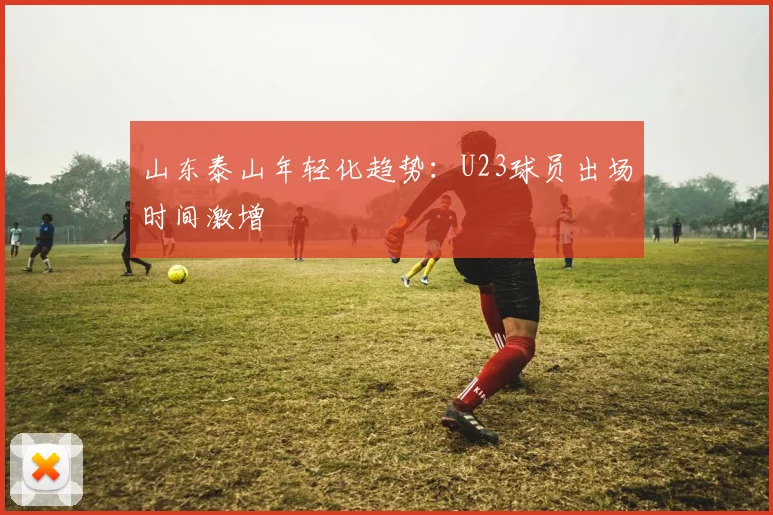 山东泰山年轻化趋势：U23球员出场时间激增