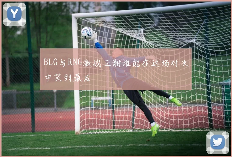 BLG与RNG激战正酣谁能在这场对决中笑到最后