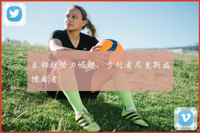 东部新势力崛起，步行者尼克斯成搅局者