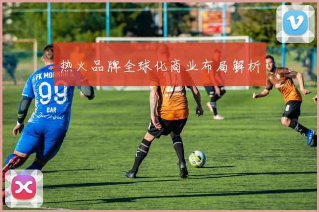 热火品牌全球化商业布局解析