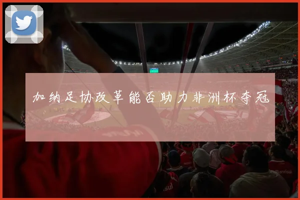 加纳足协改革能否助力非洲杯夺冠