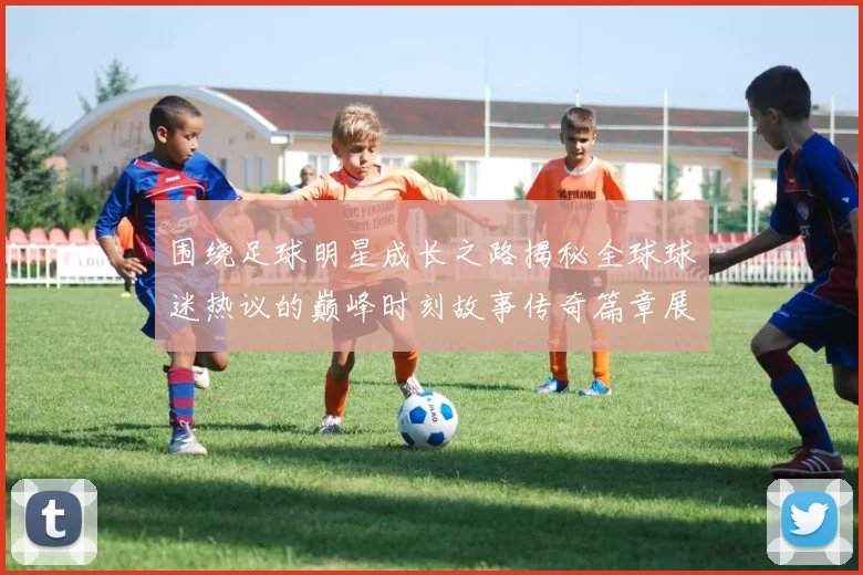 围绕足球明星成长之路揭秘全球球迷热议的巅峰时刻故事传奇篇章展示