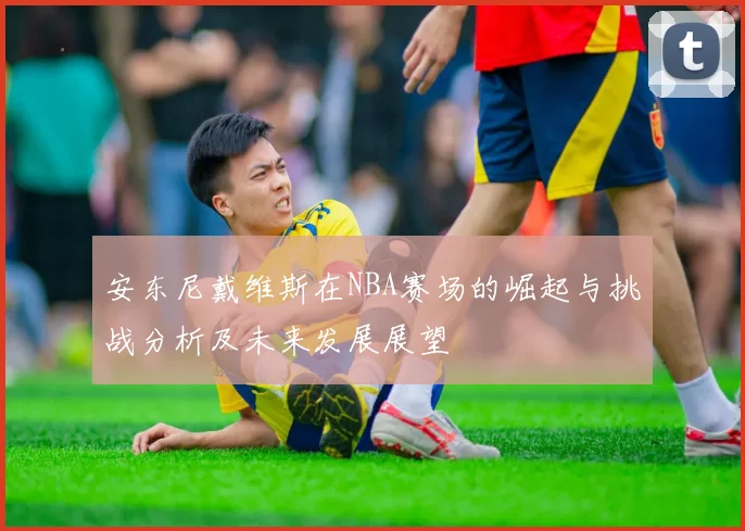 安东尼戴维斯在NBA赛场的崛起与挑战分析及未来发展展望