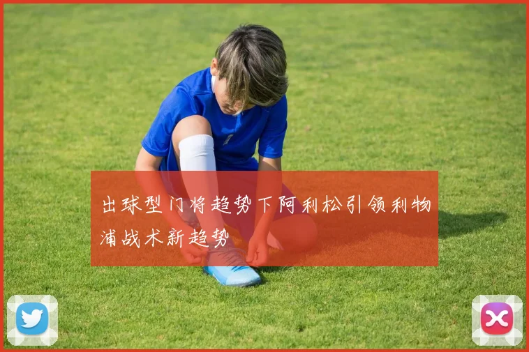 出球型门将趋势下阿利松引领利物浦战术新趋势