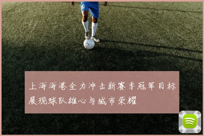 上海海港全力冲击新赛季冠军目标展现球队雄心与城市荣耀