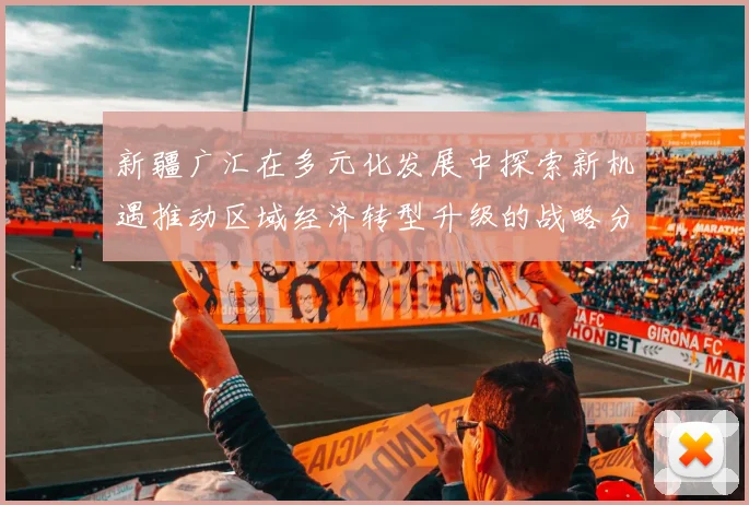 新疆广汇在多元化发展中探索新机遇推动区域经济转型升级的战略分析