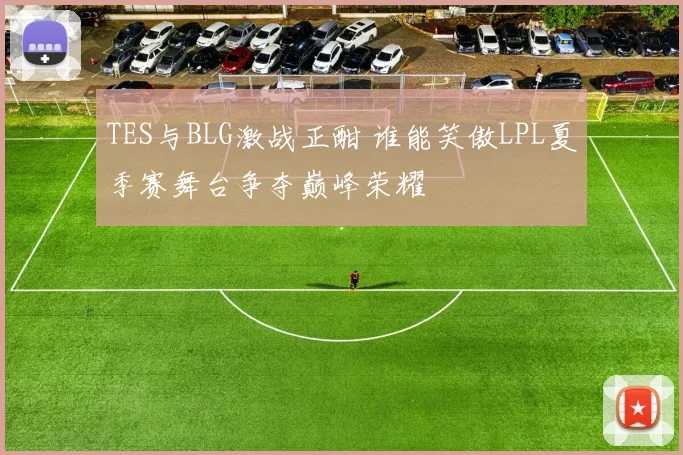 TES与BLG激战正酣 谁能笑傲LPL夏季赛舞台争夺巅峰荣耀