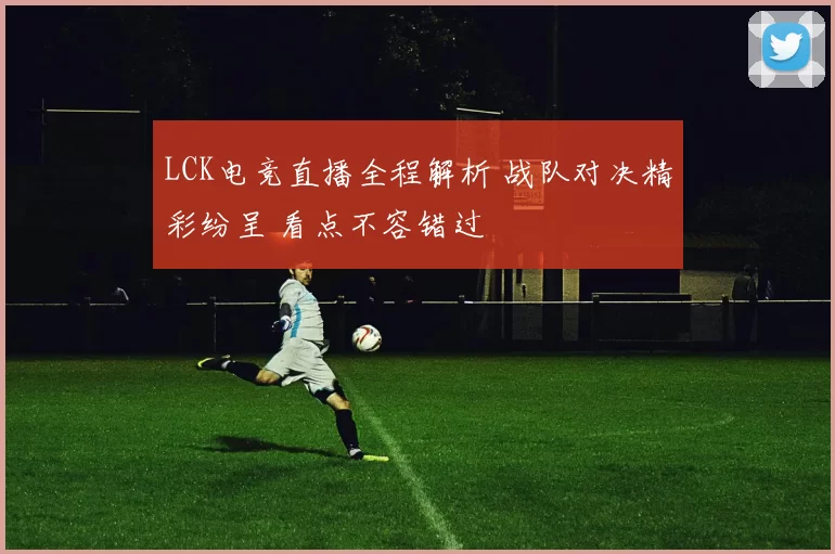 LCK电竞直播全程解析 战队对决精彩纷呈 看点不容错过